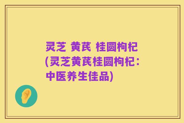 灵芝 黄芪 桂圆枸杞(灵芝黄芪桂圆枸杞:中医养生佳品)