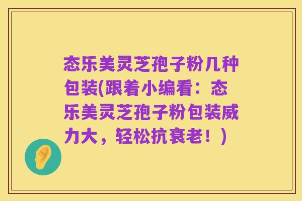 态乐美灵芝孢子粉几种包装(跟着小编看:态乐美灵芝孢子粉包装威力大,轻松抗衰老!)