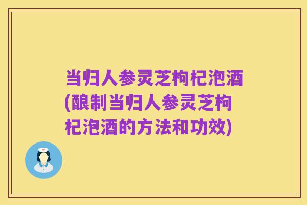当归人参灵芝枸杞泡酒(酿制当归人参灵芝枸杞泡酒的方法和功效)
