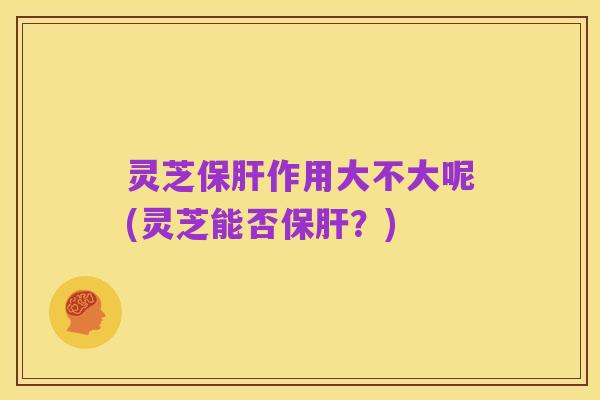 灵芝保肝作用大不大呢(灵芝能否保肝？)