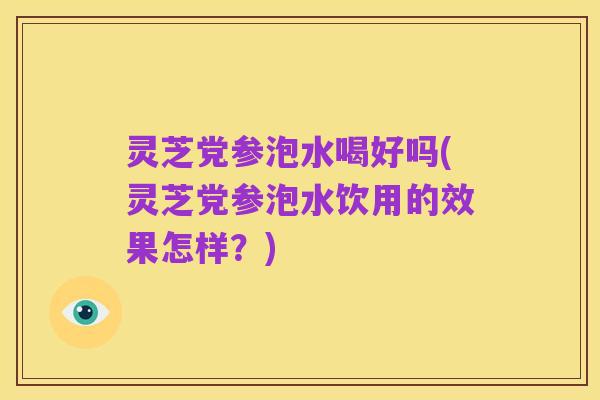 灵芝党参泡水喝好吗(灵芝党参泡水饮用的效果怎样?)