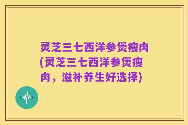 灵芝三七西洋参煲瘦肉(灵芝三七西洋参煲瘦肉，滋补养生好选择)