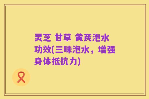 灵芝 甘草 黄芪泡水功效(三味泡水,增强身体抵抗力)