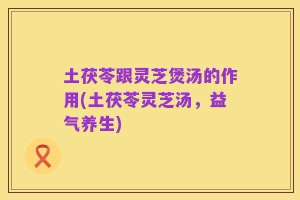 土茯苓跟灵芝煲汤的作用(土茯苓灵芝汤,益气养生)