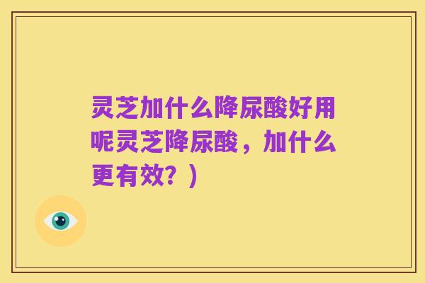 灵芝加什么降尿酸好用呢灵芝降尿酸，加什么更有效？)