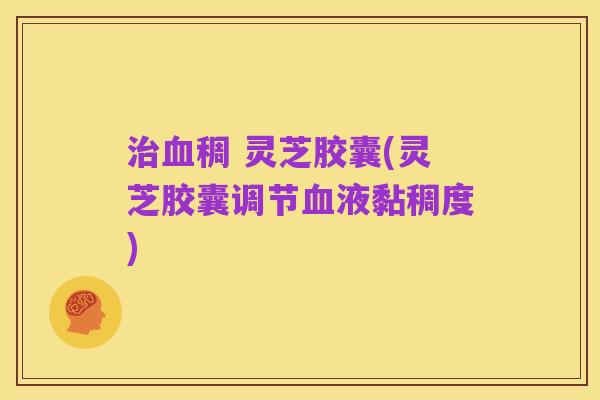 治血稠 灵芝胶囊(灵芝胶囊调节血液黏稠度)
