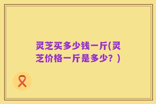 灵芝买多少钱一斤(灵芝价格一斤是多少?)
