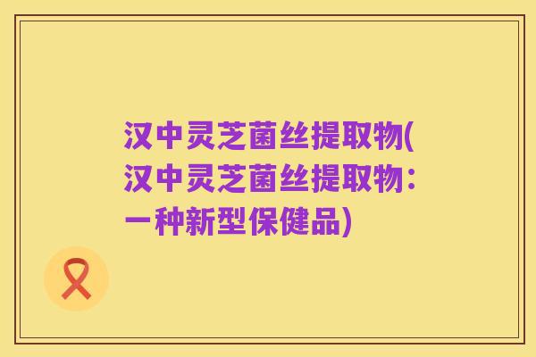汉中灵芝菌丝提取物(汉中灵芝菌丝提取物:一种新型保健品)