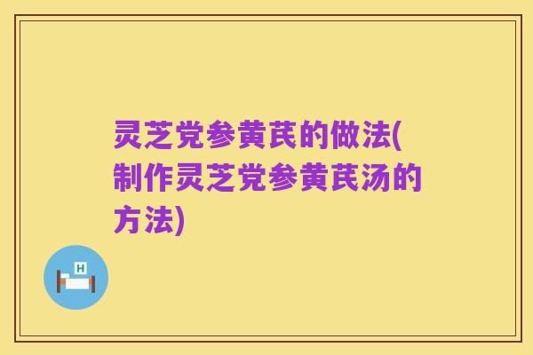 灵芝党参黄芪的做法(制作灵芝党参黄芪汤的方法)