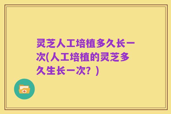 灵芝人工培植多久长一次(人工培植的灵芝多久生长一次?)