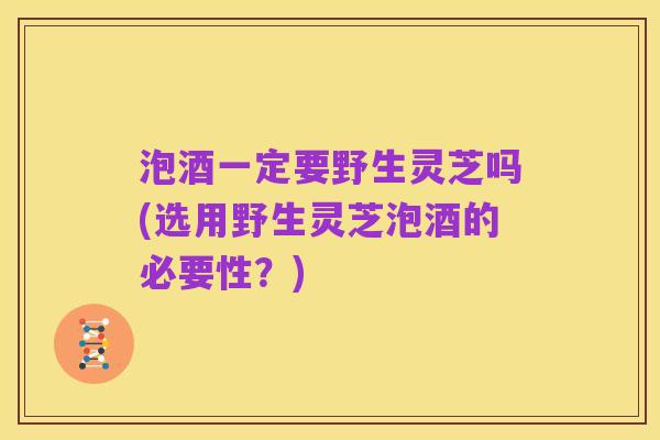 泡酒一定要野生灵芝吗(选用野生灵芝泡酒的必要性?)