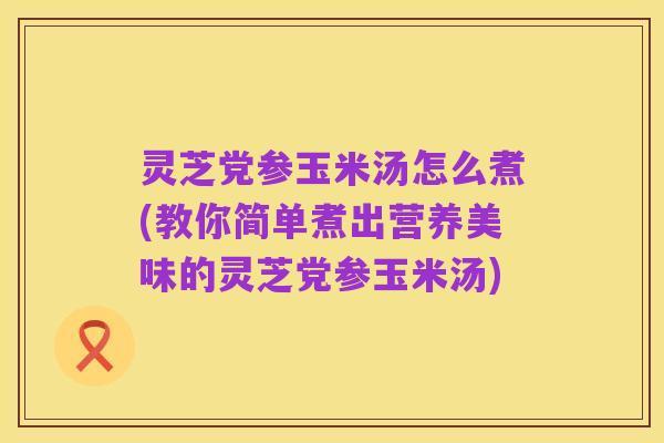 灵芝党参玉米汤怎么煮(教你简单煮出营养美味的灵芝党参玉米汤)