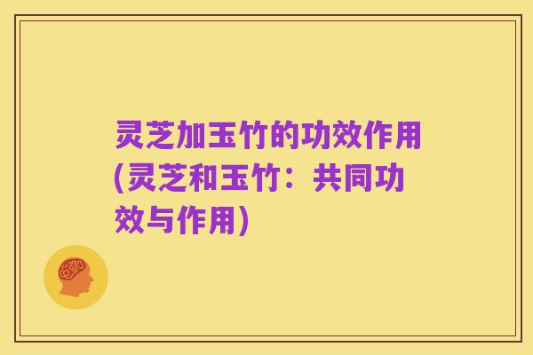 灵芝加玉竹的功效作用(灵芝和玉竹:共同功效与作用)