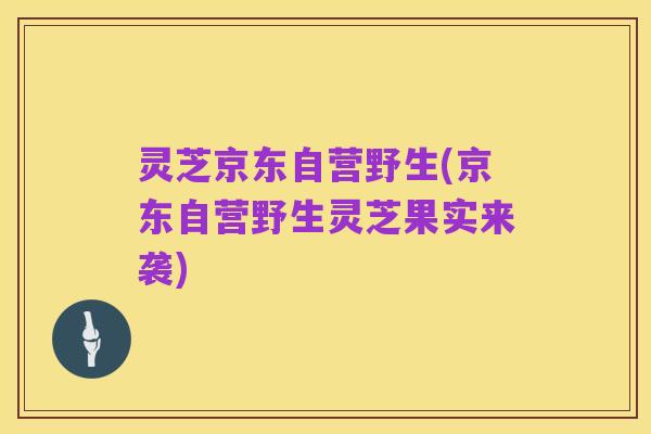 灵芝京东自营野生(京东自营野生灵芝果实来袭)