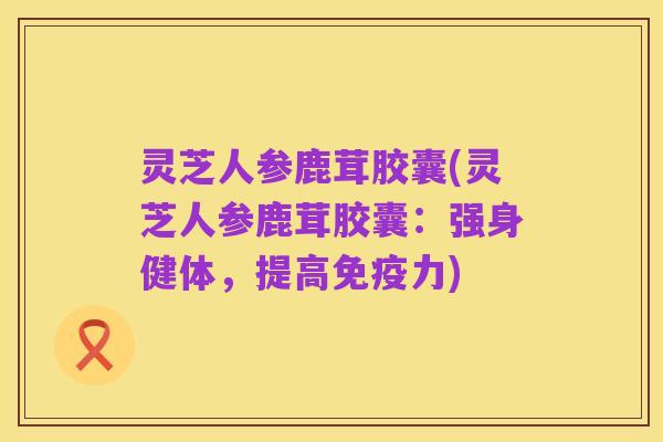 灵芝人参鹿茸胶囊(灵芝人参鹿茸胶囊:强身健体,提高免疫力)