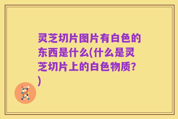 灵芝切片图片有白色的东西是什么(什么是灵芝切片上的白色物质?)