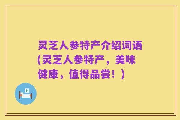 灵芝人参特产介绍词语(灵芝人参特产，美味健康，值得品尝！)