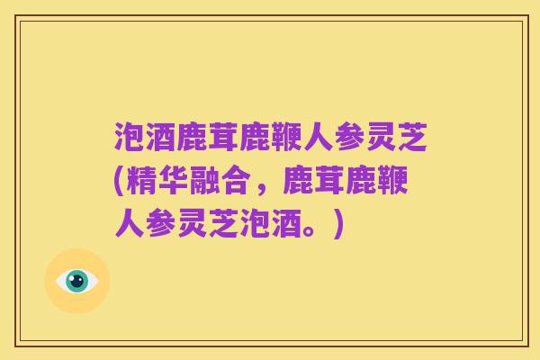 泡酒鹿茸鹿鞭人参灵芝(精华融合，鹿茸鹿鞭人参灵芝泡酒。)