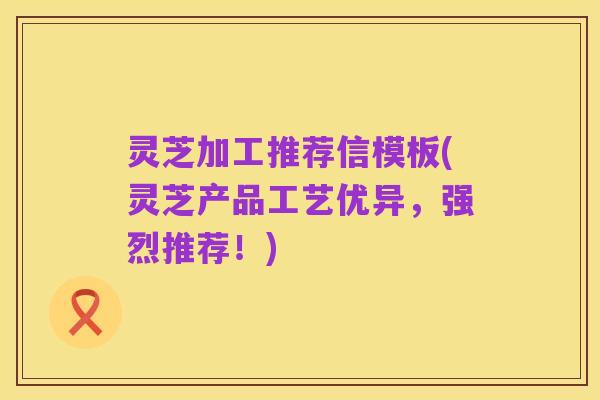 灵芝加工推荐信模板(灵芝产品工艺优异，强烈推荐！)