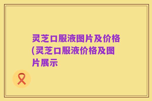 灵芝口服液图片及价格(灵芝口服液价格及图片展示