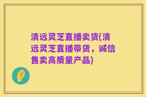 清远灵芝直播卖货(清远灵芝直播带货，诚信售卖高质量产品)
