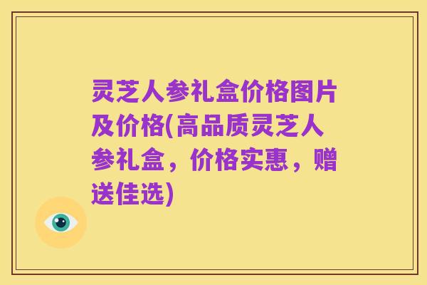 灵芝人参礼盒价格图片及价格(高品质灵芝人参礼盒，价格实惠，赠送佳选)
