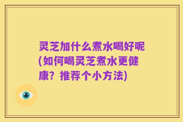 灵芝加什么煮水喝好呢(如何喝灵芝煮水更健康?推荐个小方法)