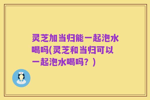 灵芝加当归能一起泡水喝吗(灵芝和当归可以一起泡水喝吗?)