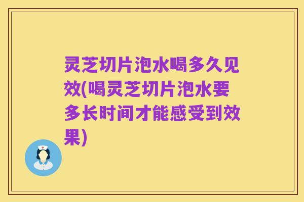 灵芝切片泡水喝多久见效(喝灵芝切片泡水要多长时间才能感受到效果)