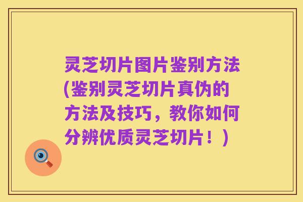 灵芝切片图片鉴别方法(鉴别灵芝切片真伪的方法及技巧,教你如何分辨优质灵芝切片!)