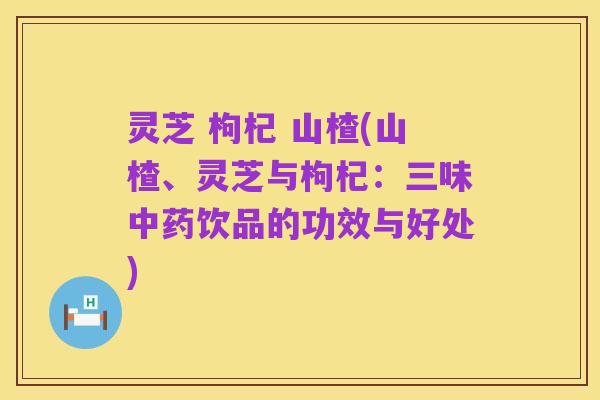 灵芝 枸杞 山楂(山楂、灵芝与枸杞:三味中药饮品的功效与好处)