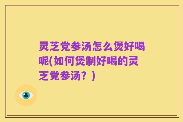 灵芝党参汤怎么煲好喝呢(如何煲制好喝的灵芝党参汤？)