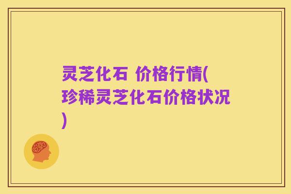 灵芝化石 价格行情(珍稀灵芝化石价格状况)