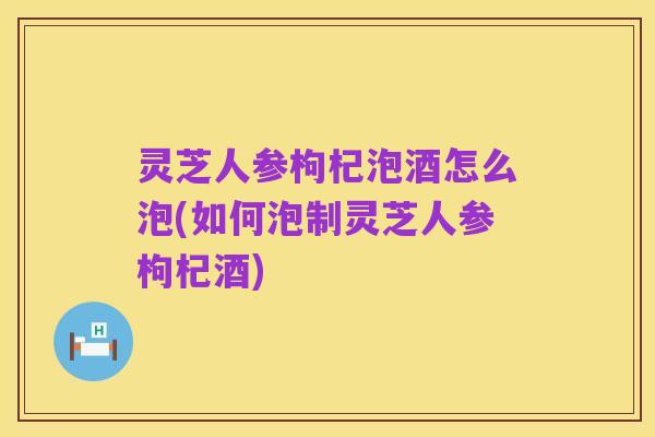 灵芝人参枸杞泡酒怎么泡(如何泡制灵芝人参枸杞酒)