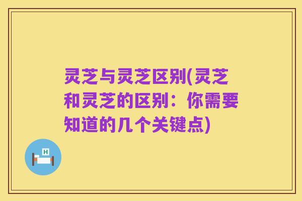 灵芝与灵芝区别(灵芝和灵芝的区别：你需要知道的几个关键点)