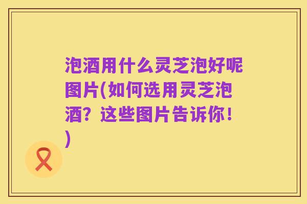 泡酒用什么灵芝泡好呢图片(如何选用灵芝泡酒?这些图片告诉你!)