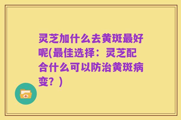 灵芝加什么去黄斑最好呢(最佳选择：灵芝配合什么可以防治黄斑病变？)