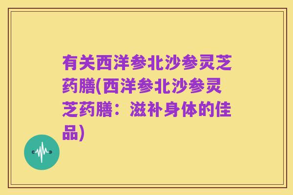 有关西洋参北沙参灵芝药膳(西洋参北沙参灵芝药膳：滋补身体的佳品)
