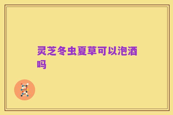 灵芝冬虫夏草可以泡酒吗
