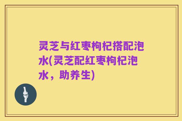 灵芝与红枣枸杞搭配泡水(灵芝配红枣枸杞泡水，助养生)