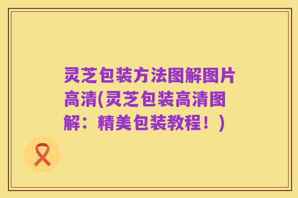 灵芝包装方法图解图片高清(灵芝包装高清图解:精美包装教程!)