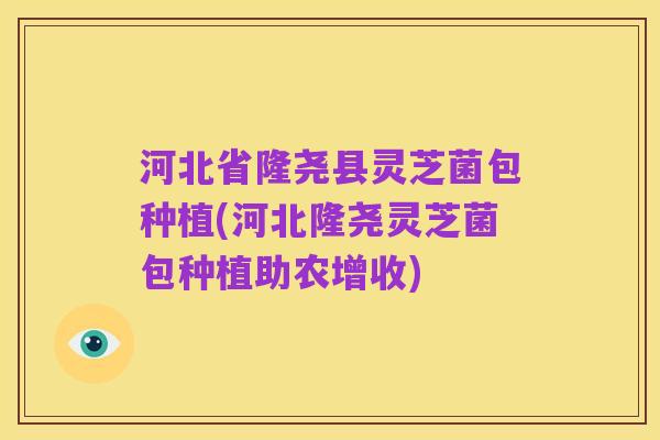 河北省隆尧县灵芝菌包种植(河北隆尧灵芝菌包种植助农增收)