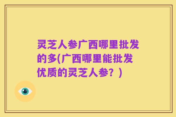 灵芝人参广西哪里批发的多(广西哪里能批发优质的灵芝人参?)