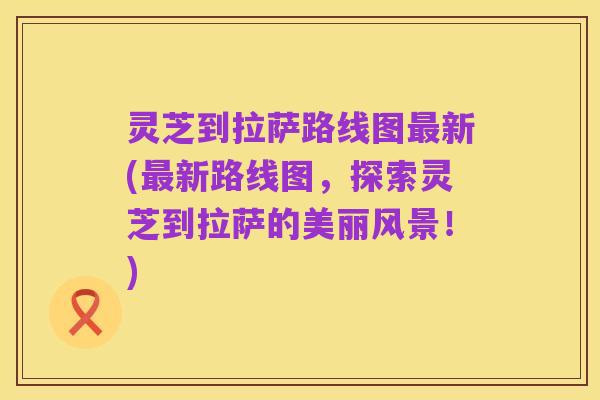 灵芝到拉萨路线图最新(最新路线图,探索灵芝到拉萨的美丽风景!)