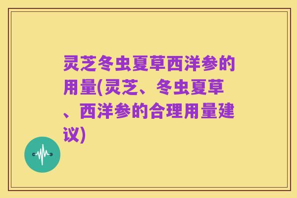 灵芝冬虫夏草西洋参的用量(灵芝、冬虫夏草、西洋参的合理用量建议)