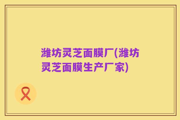 潍坊灵芝面膜厂(潍坊灵芝面膜生产厂家)