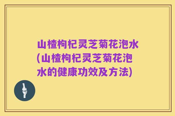 山楂枸杞灵芝菊花泡水(山楂枸杞灵芝菊花泡水的健康功效及方法)