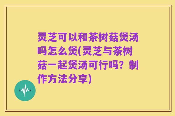 灵芝可以和茶树菇煲汤吗怎么煲(灵芝与茶树菇一起煲汤可行吗?制作方法分享)