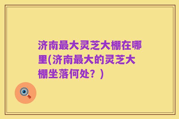 济南最大灵芝大棚在哪里(济南最大的灵芝大棚坐落何处?)