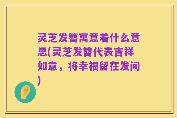 灵芝发簪寓意着什么意思(灵芝发簪代表吉祥如意,将幸福留在发间)